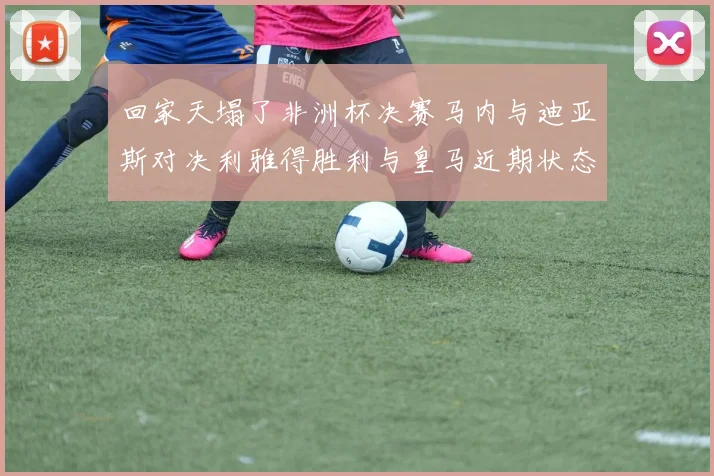 回家天塌了非洲杯决赛马内与迪亚斯对决利雅得胜利与皇马近期状态堪忧