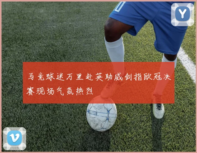马竞球迷万里赴英助威剑指欧冠决赛现场气氛热烈