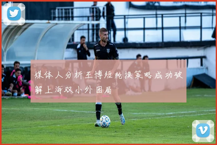 媒体人分析王博短轮换策略成功破解上海双小外困局