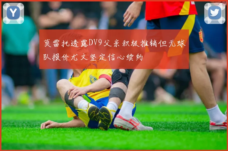 莫雷托透露DV9父亲积极推销但无球队报价尤文坚定信心续约