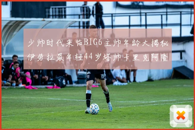 少帅时代来临BIG6主帅年龄大揭秘伊劳拉最年轻44岁塔帅卡里克阿隆索齐聚