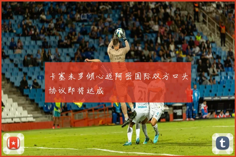 卡塞米罗倾心迈阿密国际双方口头协议即将达成