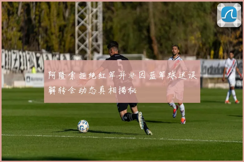 阿隆索拒绝红军并非因蓝军球迷误解转会动态真相揭秘