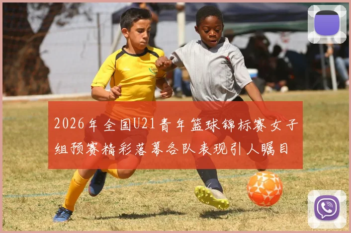 2026年全国U21青年篮球锦标赛女子组预赛精彩落幕各队表现引人瞩目