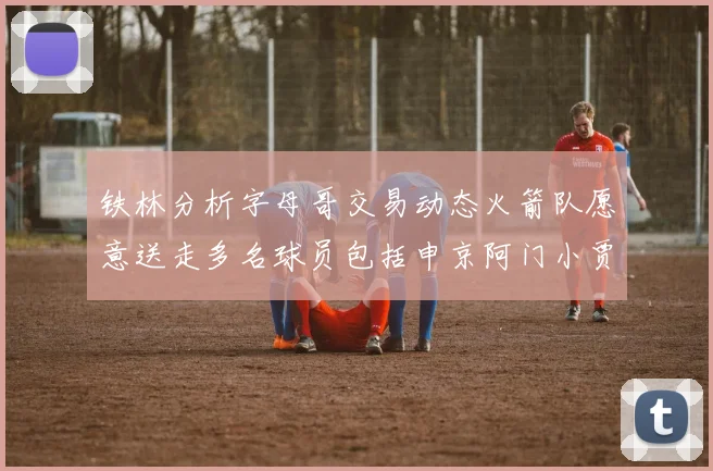 铁林分析字母哥交易动态火箭队愿意送走多名球员包括申京阿门小贾