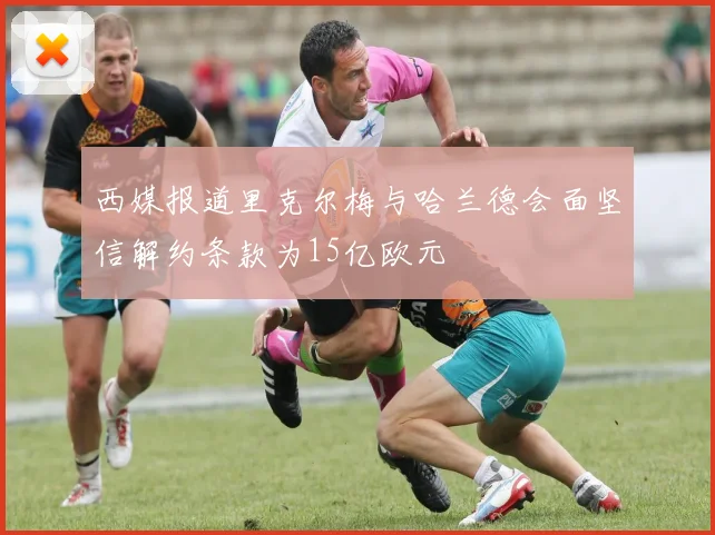 西媒报道里克尔梅与哈兰德会面坚信解约条款为15亿欧元