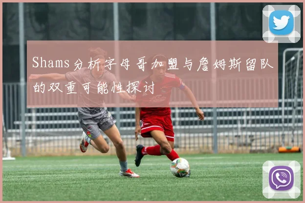 Shams分析字母哥加盟与詹姆斯留队的双重可能性探讨
