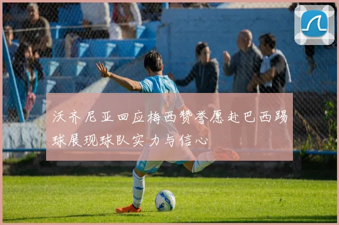 沃齐尼亚回应梅西赞誉愿赴巴西踢球展现球队实力与信心