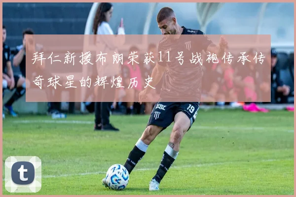拜仁新援布朗荣获11号战袍传承传奇球星的辉煌历史